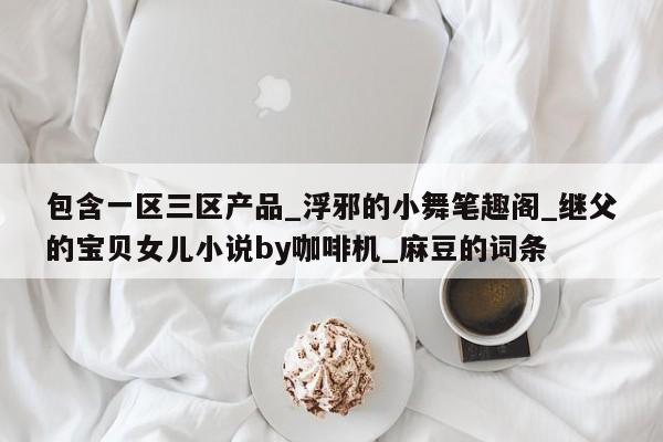 包含一区三区产品_浮邪的小舞笔趣阁_继父的宝贝女儿小说by咖啡机_麻豆的词条