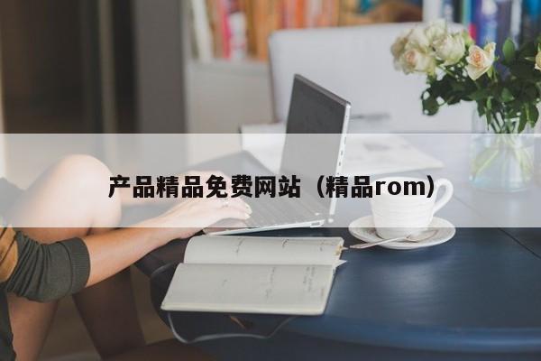 产品精品免费网站（精品rom）