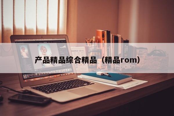 产品精品综合精品（精品rom）