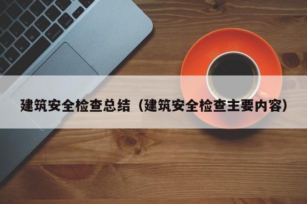 建筑安全检查总结（建筑安全检查主要内容）