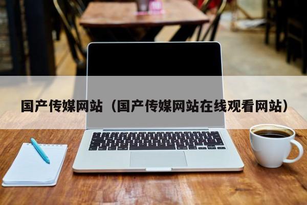国产传媒网站(国产传媒网站在线观看网站)