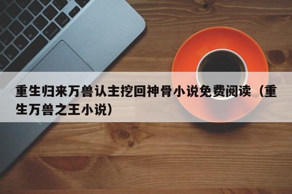 重生归来万兽认主挖回神骨小说免费阅读(重生万兽之王小说)