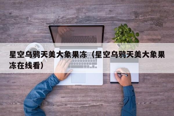 星空乌鸦天美大象果冻（星空乌鸦天美大象果冻在线看）
