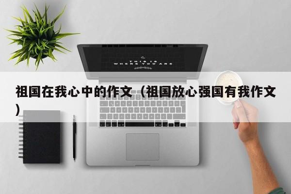祖国在我心中的作文(祖国放心强国有我作文)
