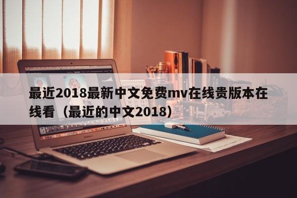 最近2018最新中文免费mv在线贵版本在线看(最近的中文2018)