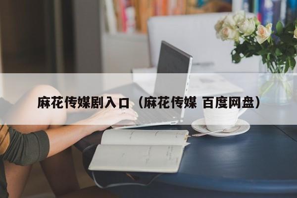 麻花传媒剧入口(麻花传媒 百度网盘)