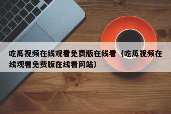 吃瓜视频在线观看免费版在线看(吃瓜视频在线观看免费版在线看网站)