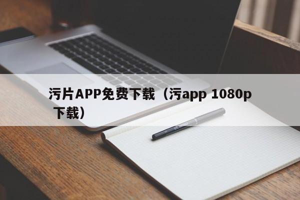 污片APP免费下载（污app 1080p 下载）
