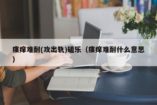 瘙痒难耐(攻出轨)磕乐（瘙痒难耐什么意思）
