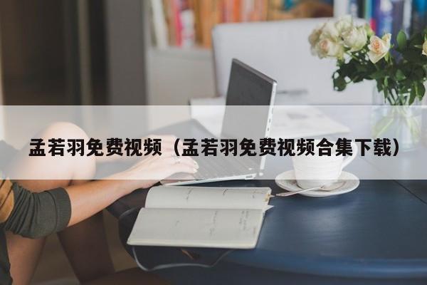 孟若羽免费视频（孟若羽免费视频合集下载）