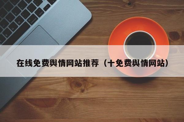 在线免费舆情网站推荐(十免费舆情网站)